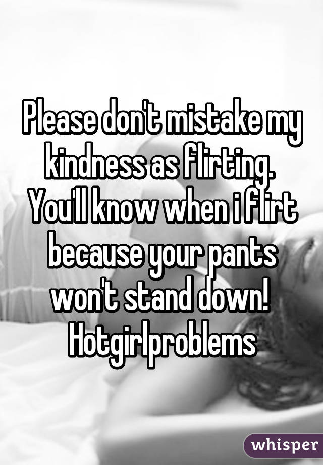 Please don't mistake my kindness as flirting.  You'll know when i flirt because your pants won't stand down! 
Hotgirlproblems