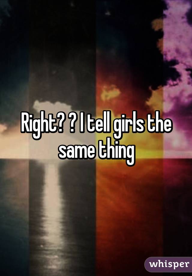 Right? ? I tell girls the same thing
