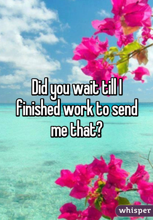 Did you wait till I finished work to send me that?