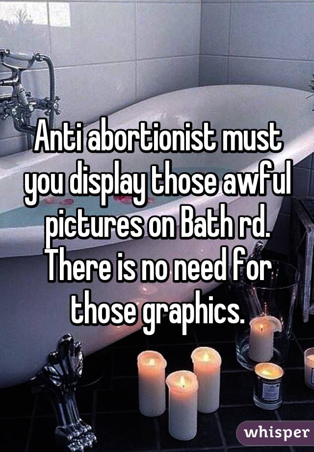 Anti abortionist must you display those awful pictures on Bath rd. There is no need for those graphics.