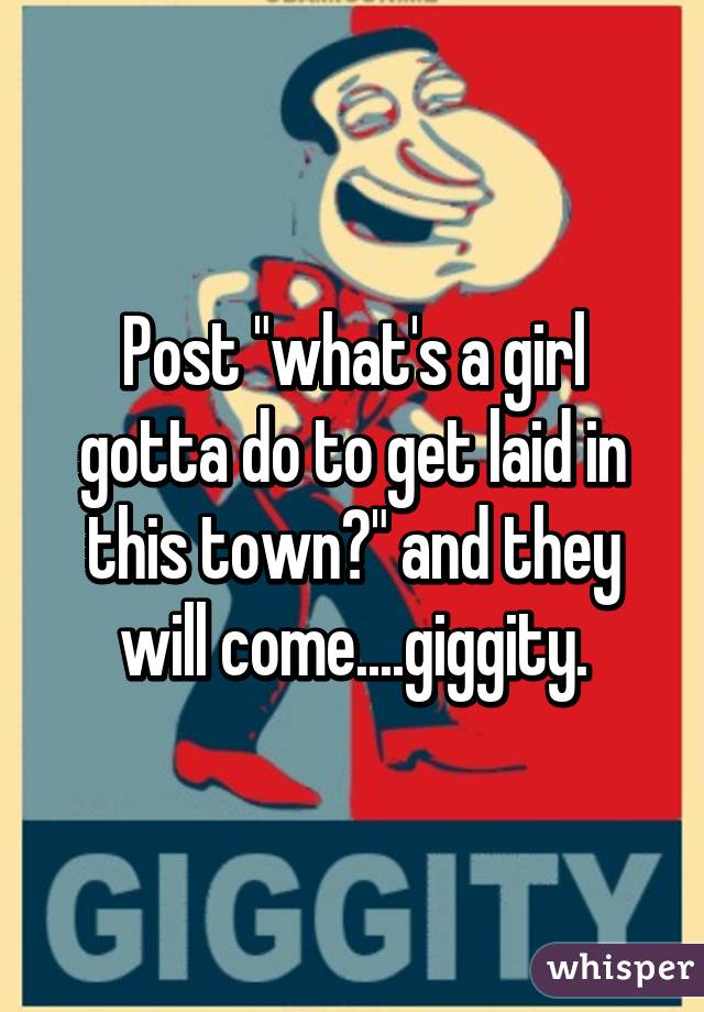 Post "what's a girl gotta do to get laid in this town?" and they will come....giggity.