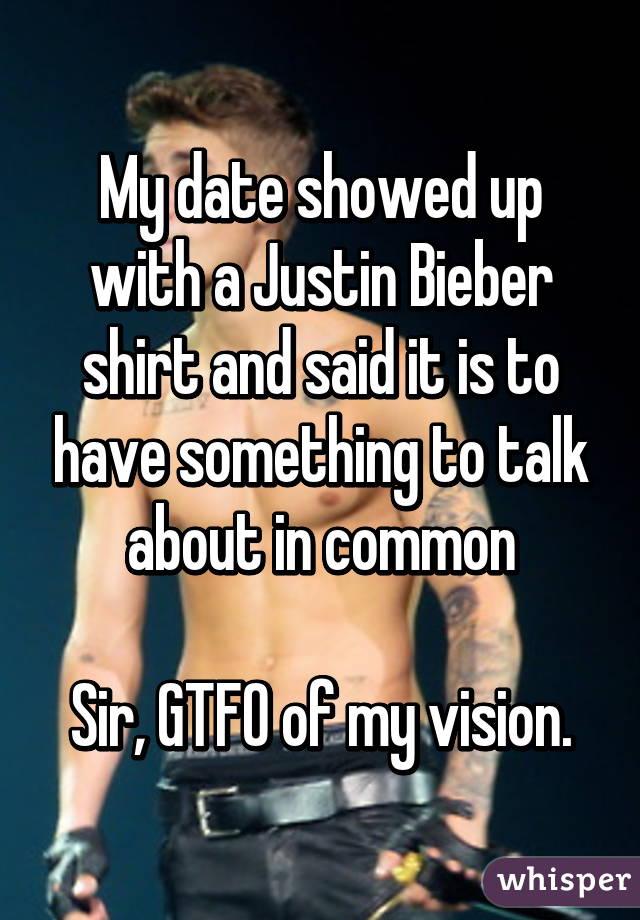 My date showed up with a Justin Bieber shirt and said it is to have something to talk about in common

Sir, GTFO of my vision.