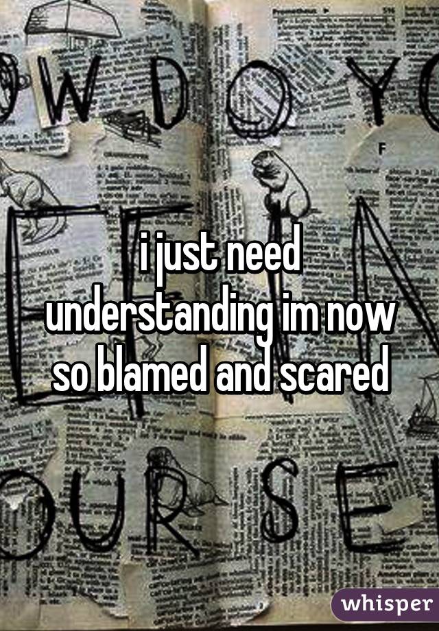 i just need understanding im now so blamed and scared
