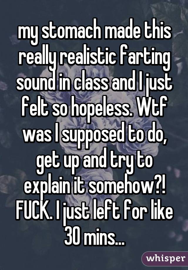 my stomach made this really realistic farting sound in class and I just felt so hopeless. Wtf was I supposed to do, get up and try to explain it somehow?! FUCK. I just left for like 30 mins...