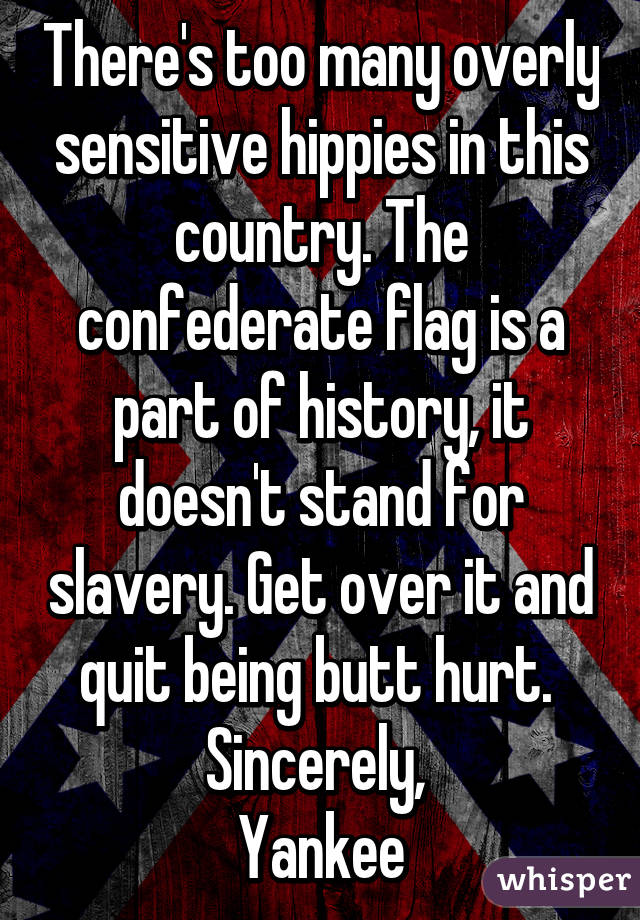 There's too many overly sensitive hippies in this country. The confederate flag is a part of history, it doesn't stand for slavery. Get over it and quit being butt hurt. 
Sincerely, 
Yankee