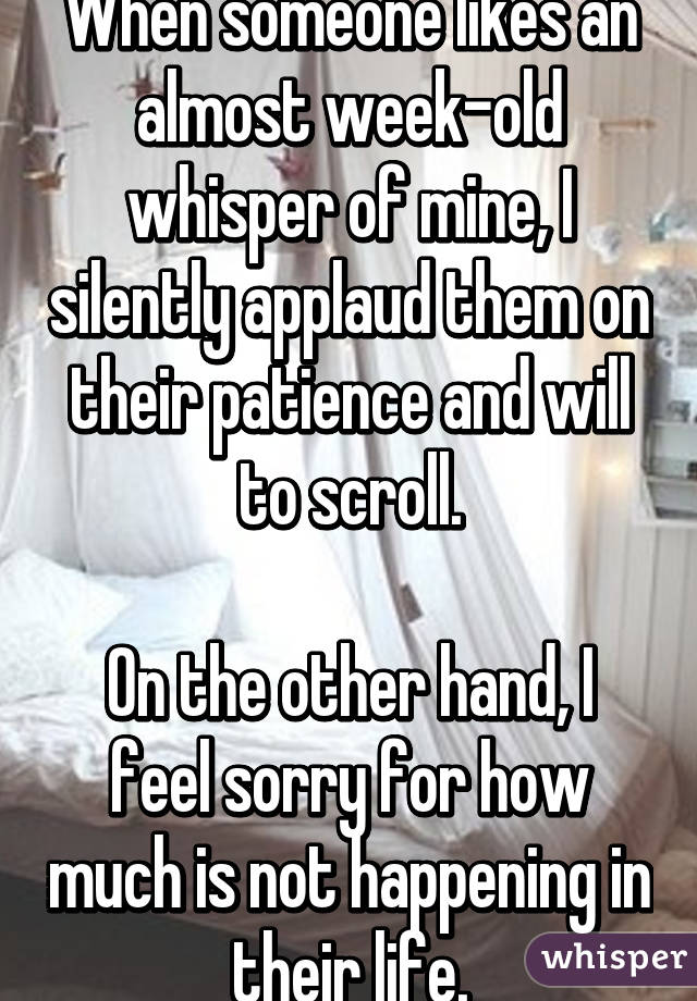 When someone likes an almost week-old whisper of mine, I silently applaud them on their patience and will to scroll.

On the other hand, I feel sorry for how much is not happening in their life.