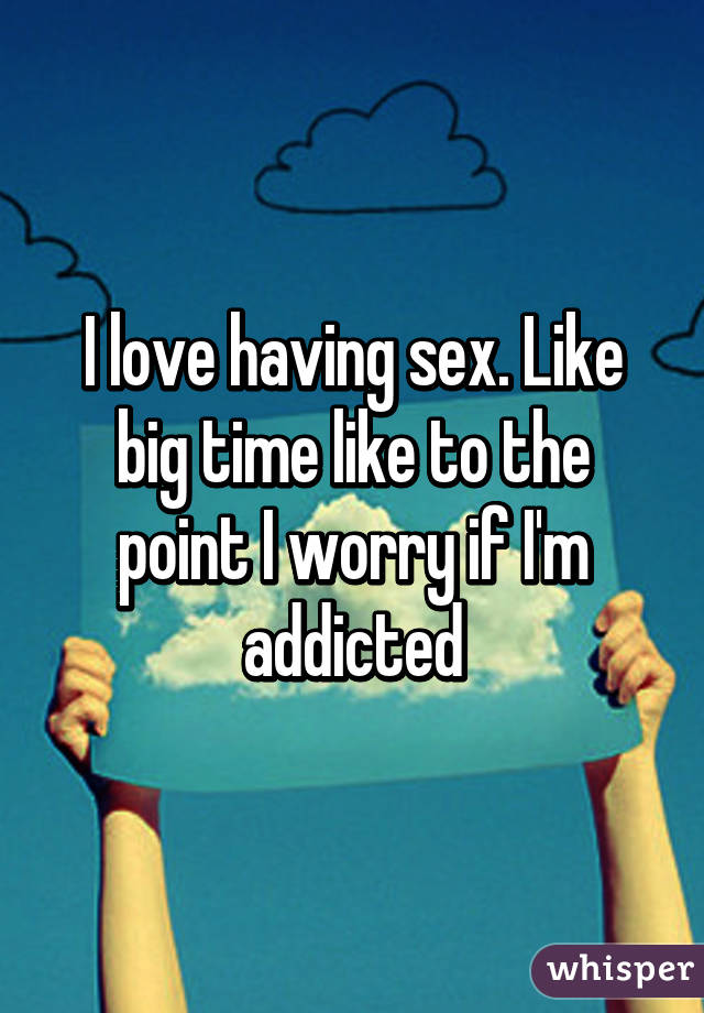 I love having sex. Like big time like to the point I worry if I'm addicted