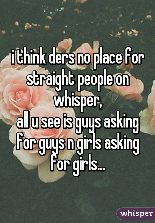 i think ders no place for straight people on whisper,
all u see is guys asking for guys n girls asking for girls...