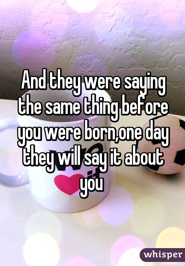 And they were saying the same thing before you were born,one day they will say it about you 