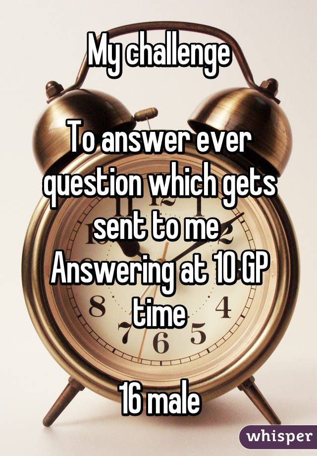 My challenge

To answer ever question which gets sent to me 
Answering at 10 GP time

16 male