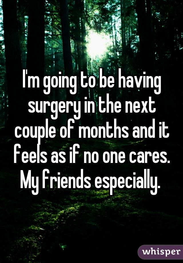 I'm going to be having surgery in the next couple of months and it feels as if no one cares.
My friends especially. 
