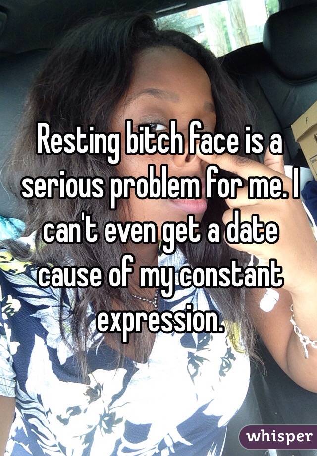 Resting bitch face is a serious problem for me. I can't even get a date cause of my constant expression.