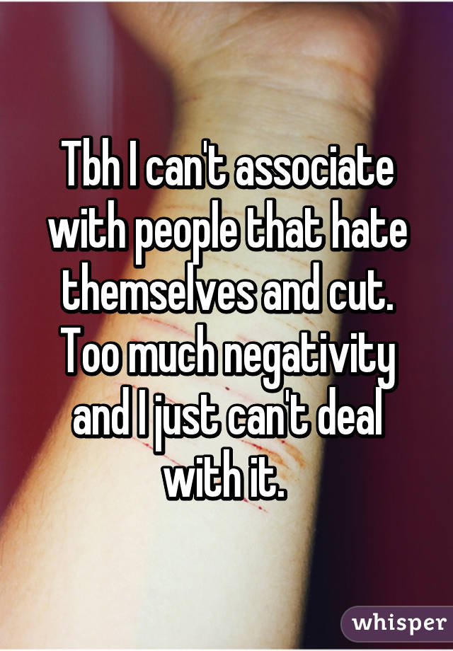 Tbh I can't associate with people that hate themselves and cut. Too much negativity and I just can't deal with it. 