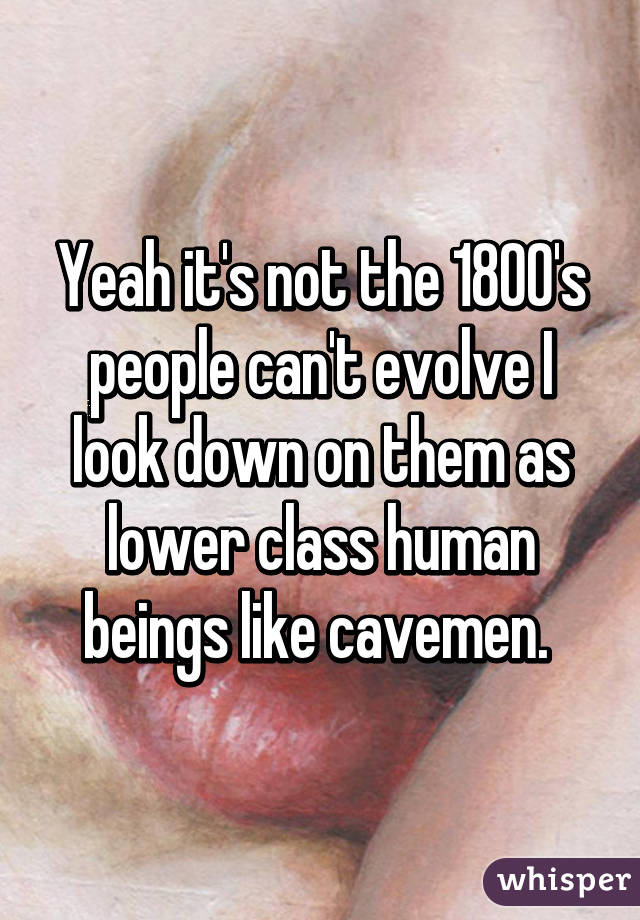 Yeah it's not the 1800's people can't evolve I look down on them as lower class human beings like cavemen. 