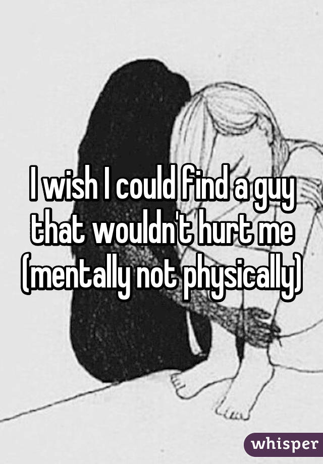 I wish I could find a guy that wouldn't hurt me (mentally not physically)