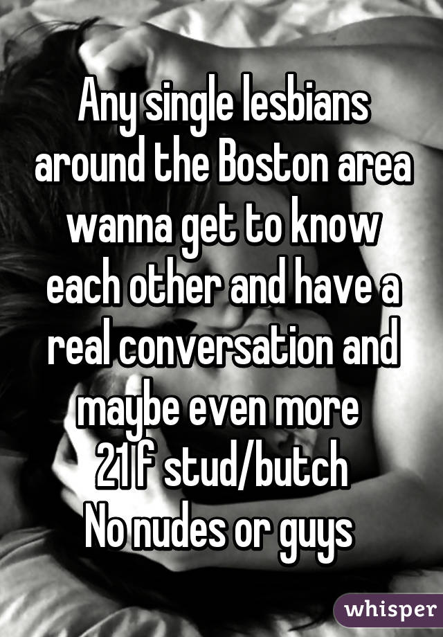 Any single lesbians around the Boston area wanna get to know each other and have a real conversation and maybe even more 
21 f stud/butch
No nudes or guys 