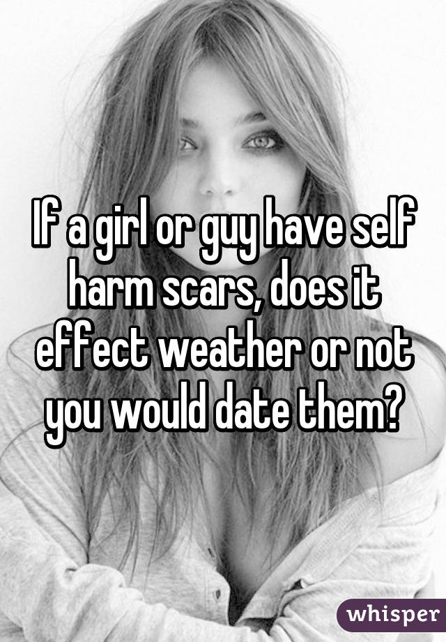 If a girl or guy have self harm scars, does it effect weather or not you would date them?