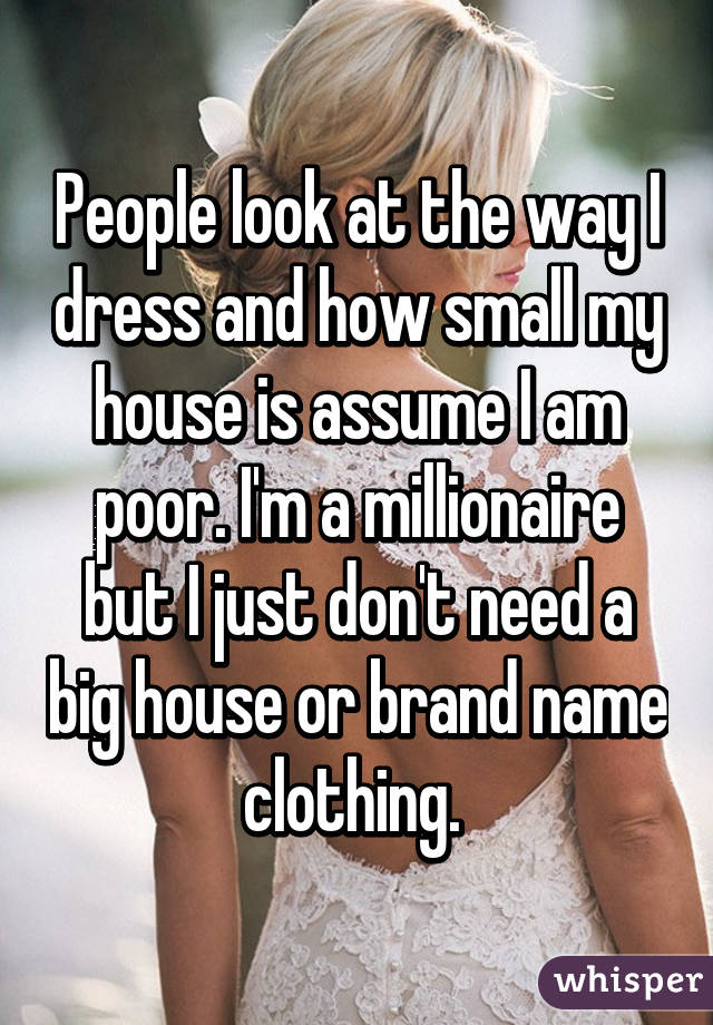 People look at the way I dress and how small my house is assume I am poor. I'm a millionaire but I just don't need a big house or brand name clothing. 