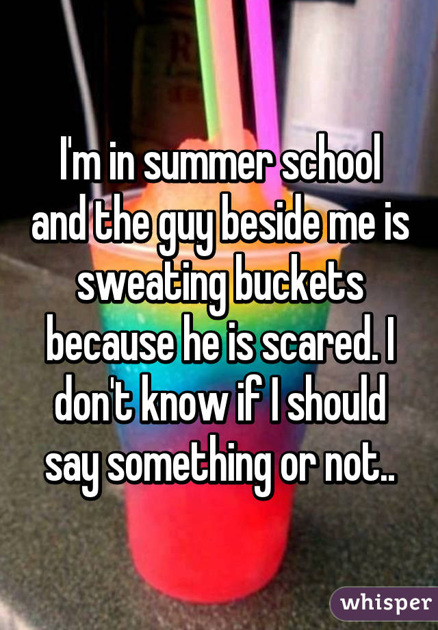I'm in summer school and the guy beside me is sweating buckets because he is scared. I don't know if I should say something or not..