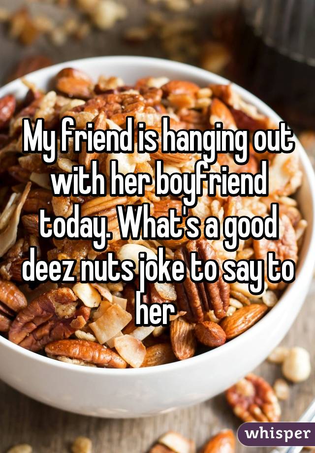 My friend is hanging out with her boyfriend today. What's a good deez nuts joke to say to her 