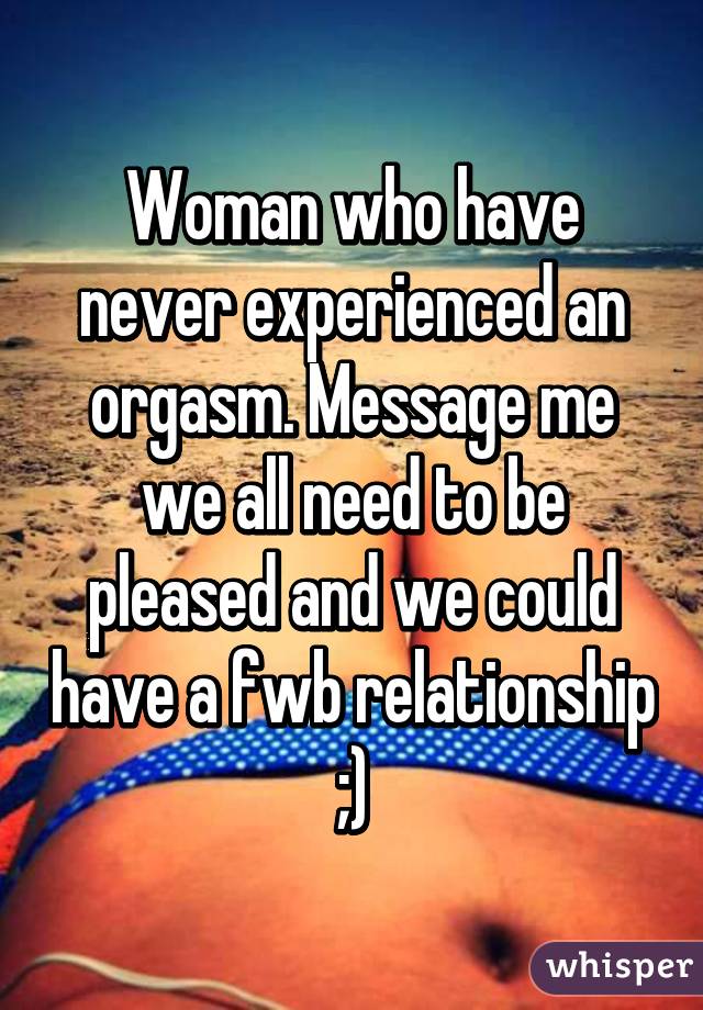 Woman who have never experienced an orgasm. Message me we all need to be pleased and we could have a fwb relationship ;)