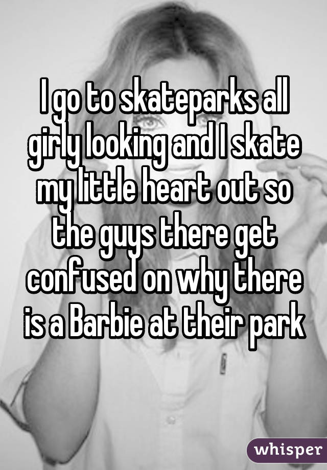 I go to skateparks all girly looking and I skate my little heart out so the guys there get confused on why there is a Barbie at their park
