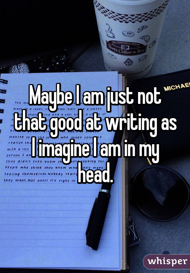 Maybe I am just not that good at writing as I imagine I am in my head.