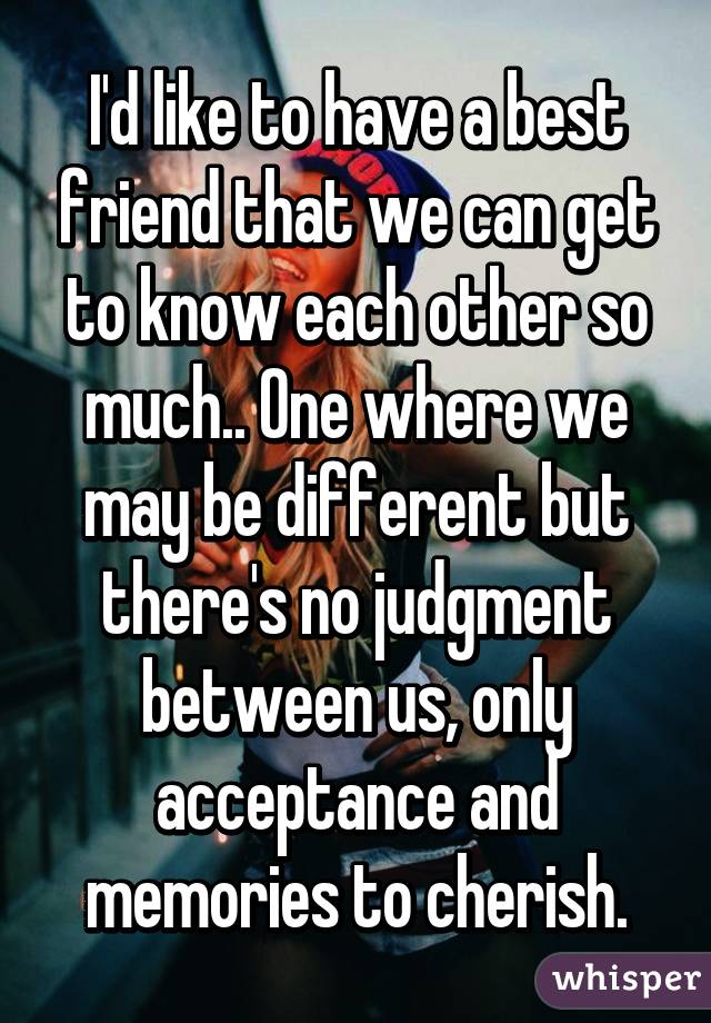 I'd like to have a best friend that we can get to know each other so much.. One where we may be different but there's no judgment between us, only acceptance and memories to cherish.