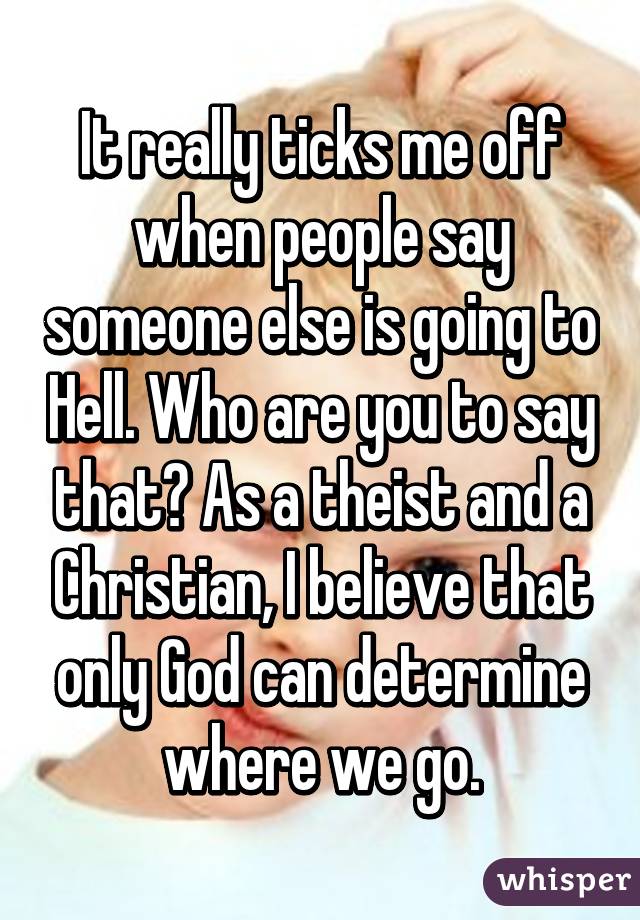 It really ticks me off when people say someone else is going to Hell. Who are you to say that? As a theist and a Christian, I believe that only God can determine where we go.