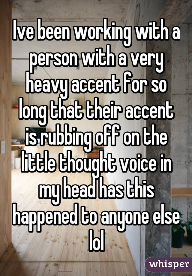 Ive been working with a person with a very heavy accent for so long that their accent is rubbing off on the little thought voice in my head has this happened to anyone else lol