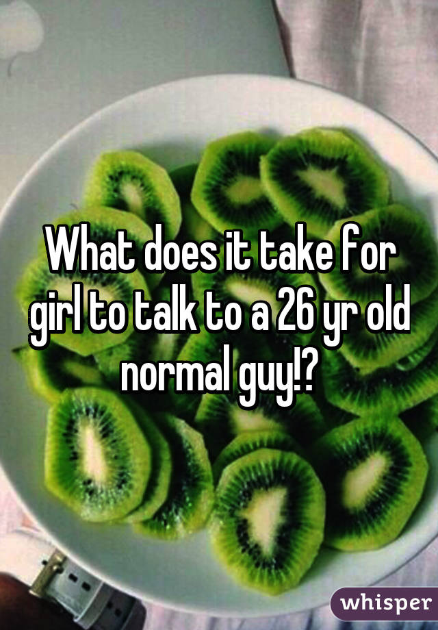 What does it take for girl to talk to a 26 yr old normal guy!?