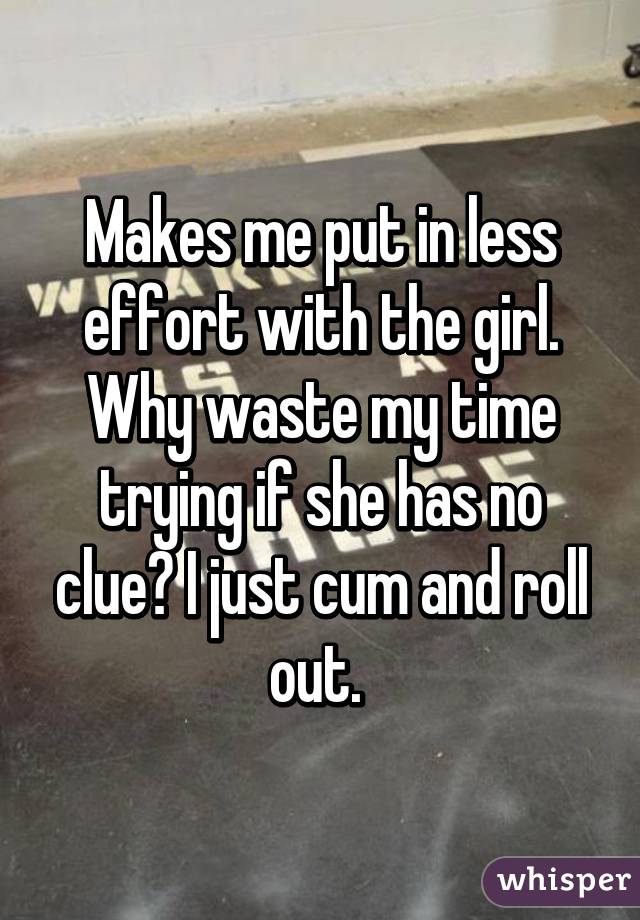 Makes me put in less effort with the girl. Why waste my time trying if she has no clue? I just cum and roll out. 