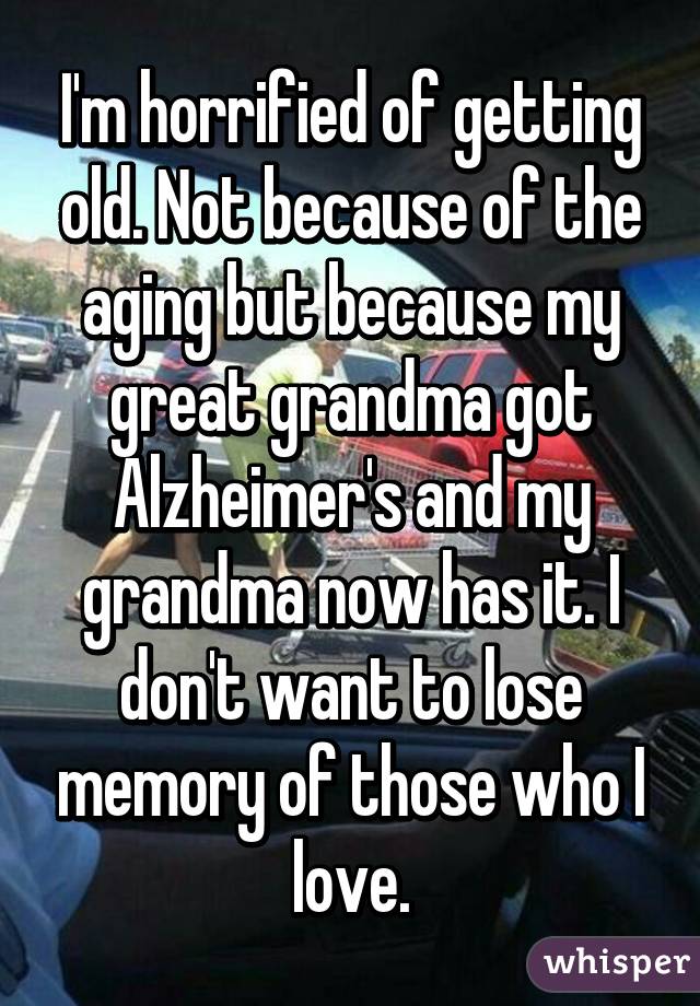 I'm horrified of getting old. Not because of the aging but because my great grandma got Alzheimer's and my grandma now has it. I don't want to lose memory of those who I love.