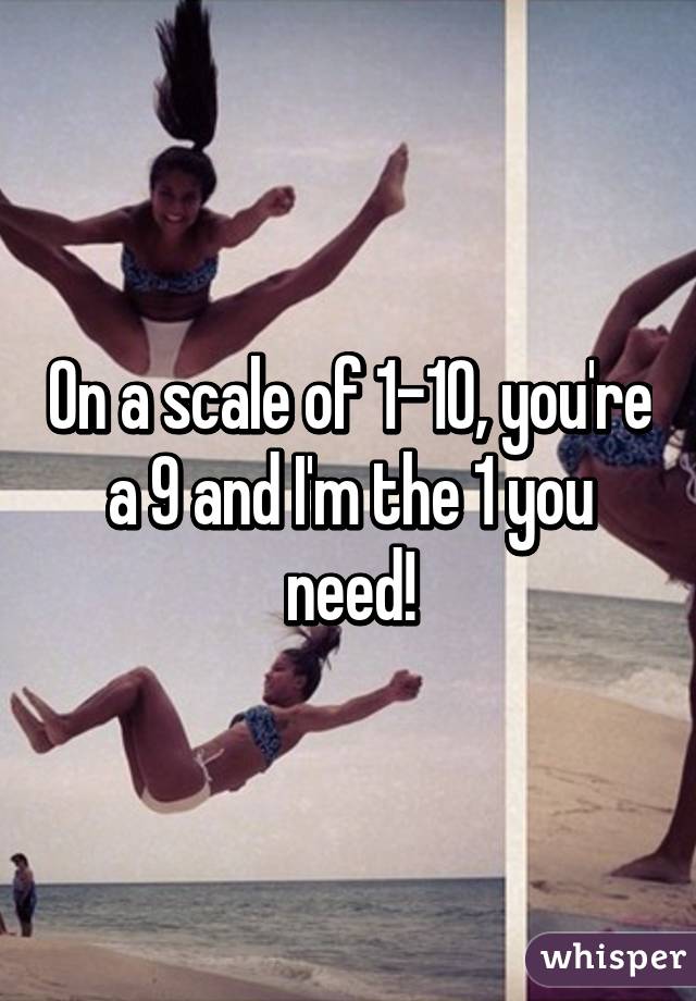 On a scale of 1-10, you're a 9 and I'm the 1 you need!