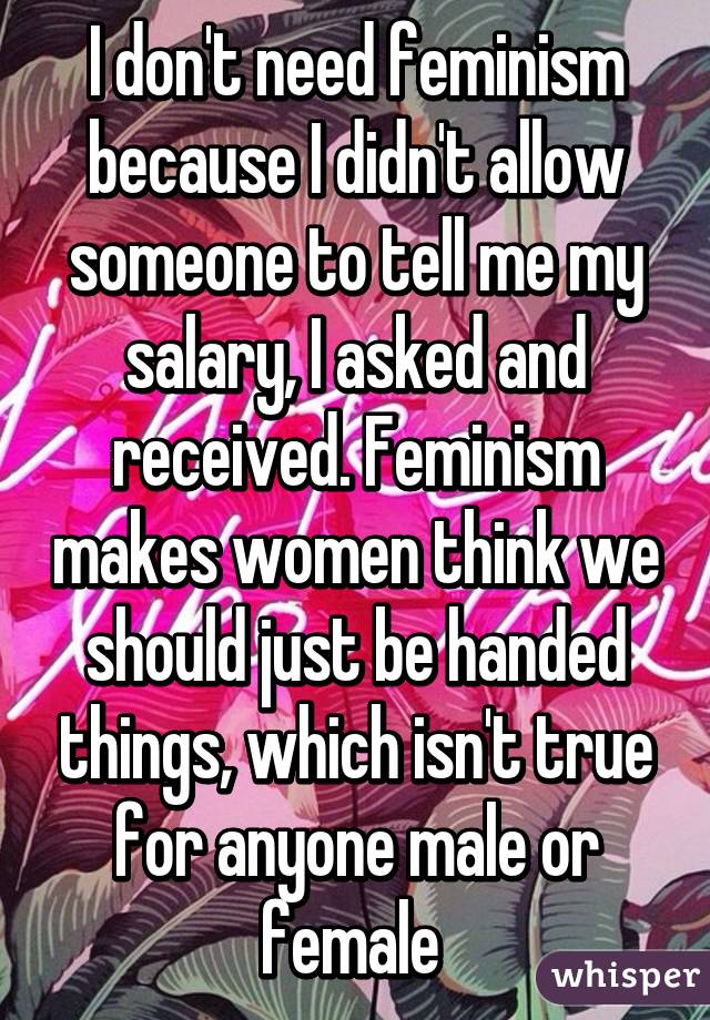 I don't need feminism because I didn't allow someone to tell me my salary, I asked and received. Feminism makes women think we should just be handed things, which isn't true for anyone male or female 