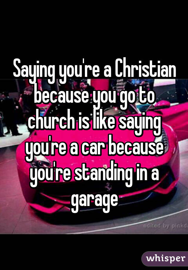 Saying you're a Christian because you go to church is like saying you're a car because you're standing in a garage