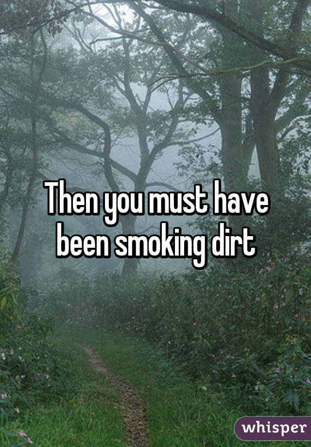Then you must have been smoking dirt