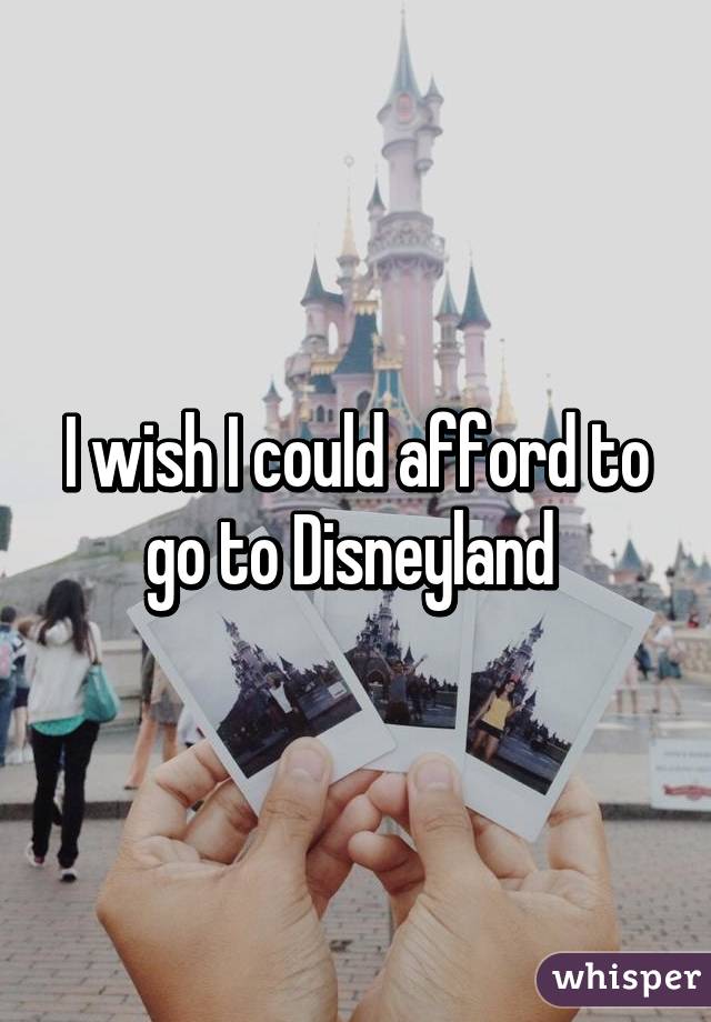 I wish I could afford to go to Disneyland 