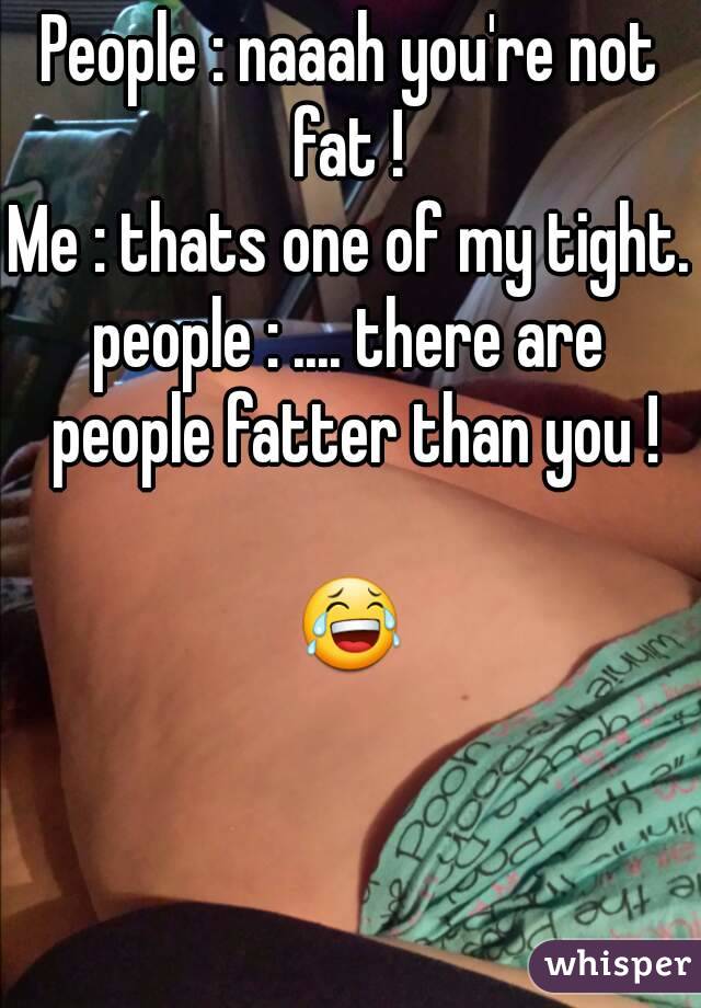 People : naaah you're not fat ! 
Me : thats one of my tight.
people : .... there are people fatter than you !

😂
