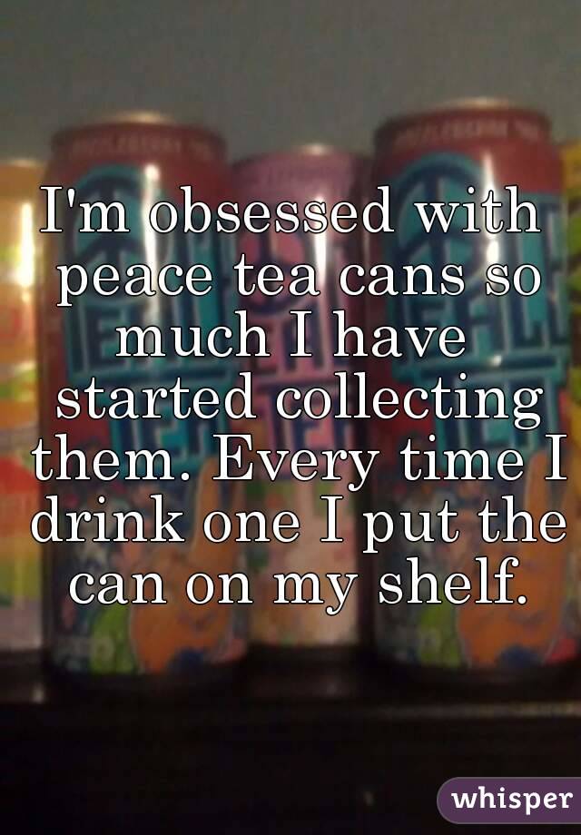 I'm obsessed with peace tea cans so much I have  started collecting them. Every time I drink one I put the can on my shelf.