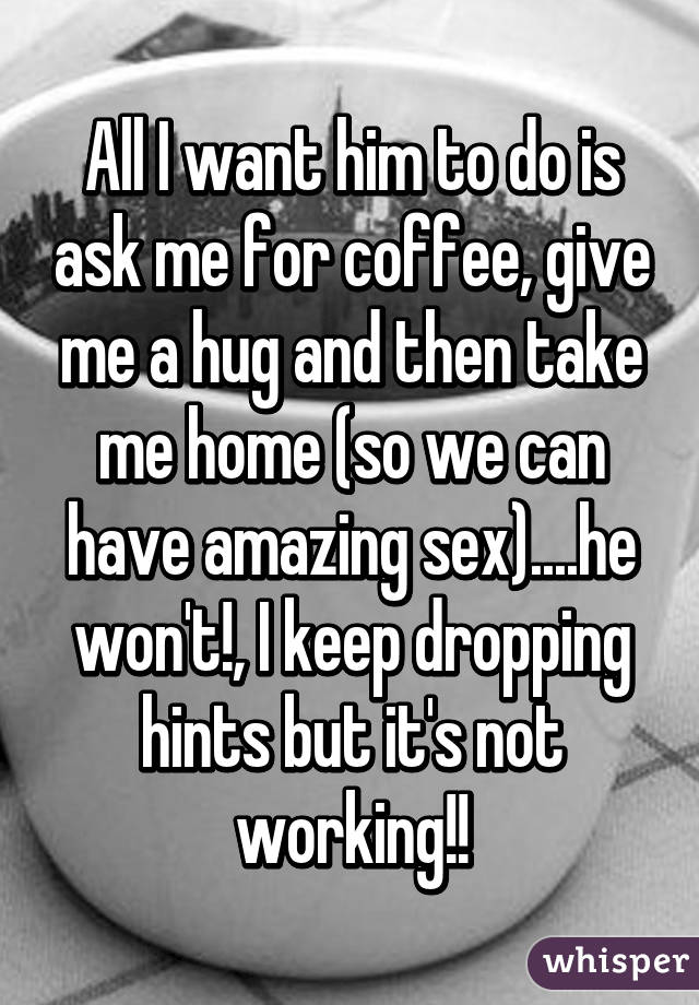 All I want him to do is ask me for coffee, give me a hug and then take me home (so we can have amazing sex)....he won't!, I keep dropping hints but it's not working!!