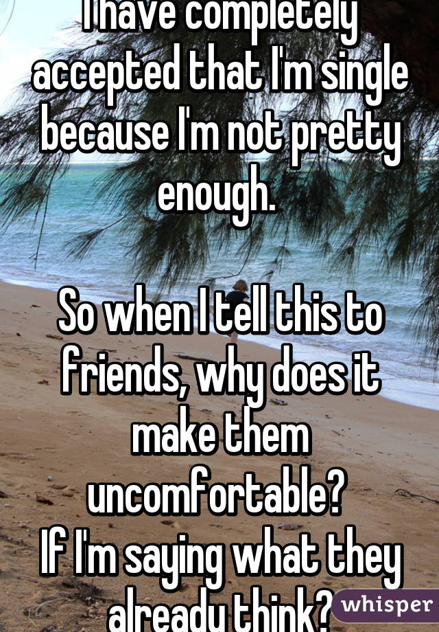 I have completely accepted that I'm single because I'm not pretty enough. 

So when I tell this to friends, why does it make them uncomfortable? 
If I'm saying what they already think?