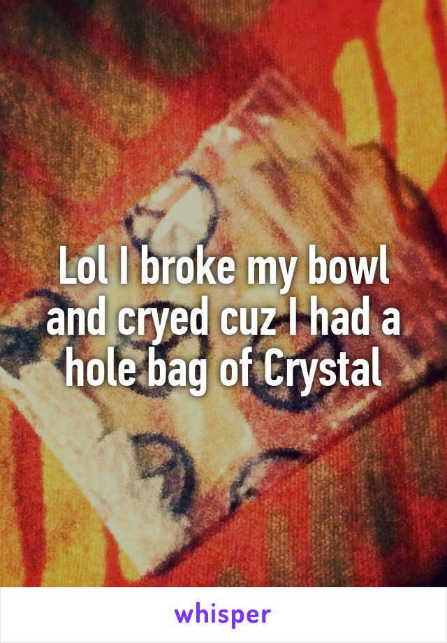 Lol I broke my bowl and cryed cuz I had a hole bag of Crystal