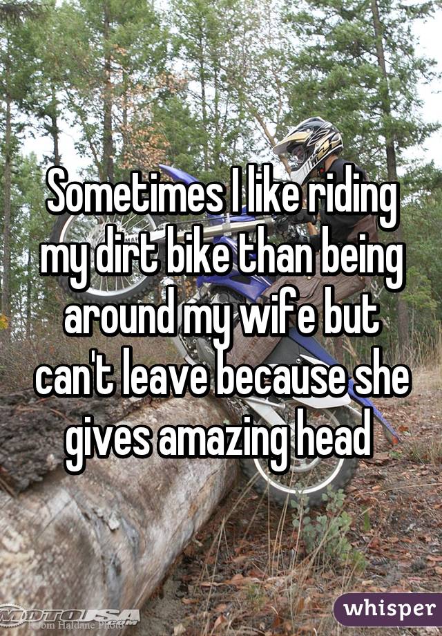 Sometimes I like riding my dirt bike than being around my wife but can't leave because she gives amazing head 
