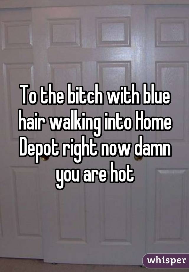 To the bitch with blue hair walking into Home Depot right now damn you are hot