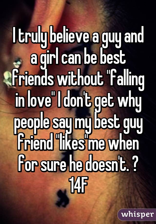I truly believe a guy and a girl can be best friends without "falling in love" I don't get why people say my best guy friend "likes"me when for sure he doesn't. 😂
14F