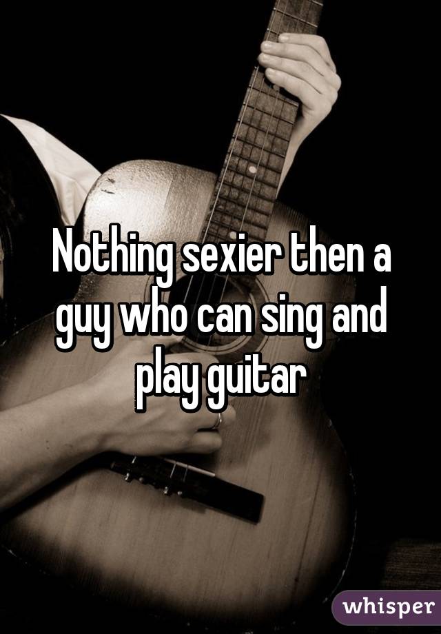 Nothing sexier then a guy who can sing and play guitar