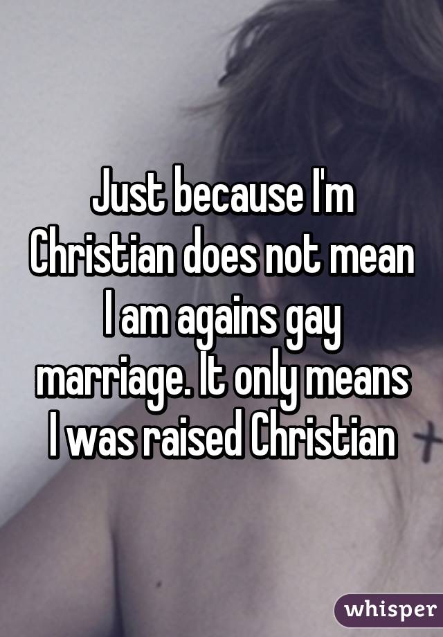 Just because I'm Christian does not mean I am agains gay marriage. It only means I was raised Christian