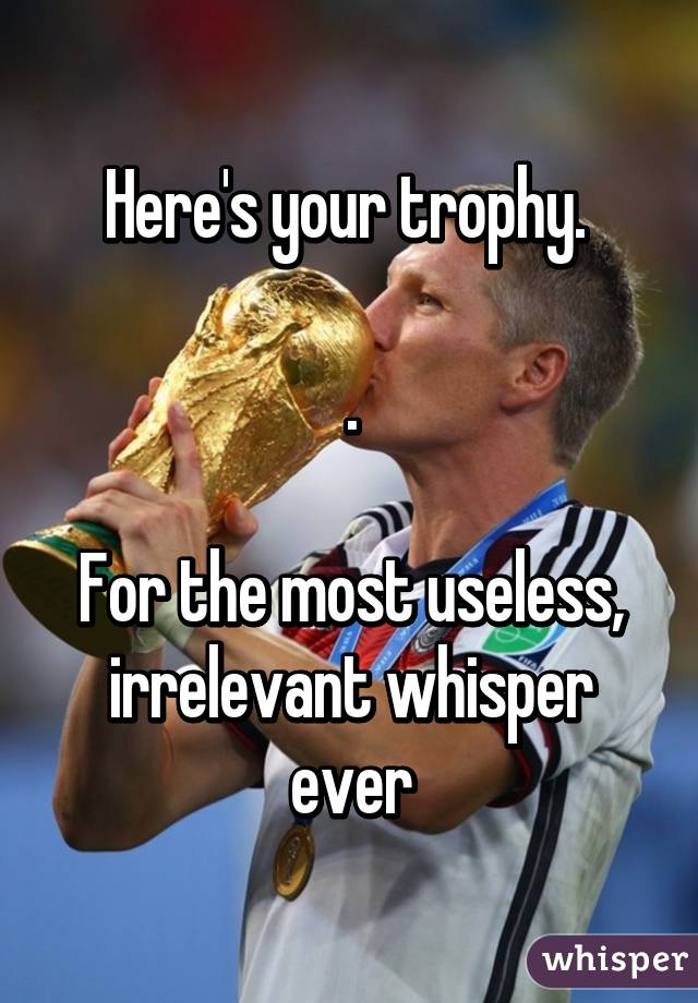 Here's your trophy. 

.

For the most useless, irrelevant whisper ever