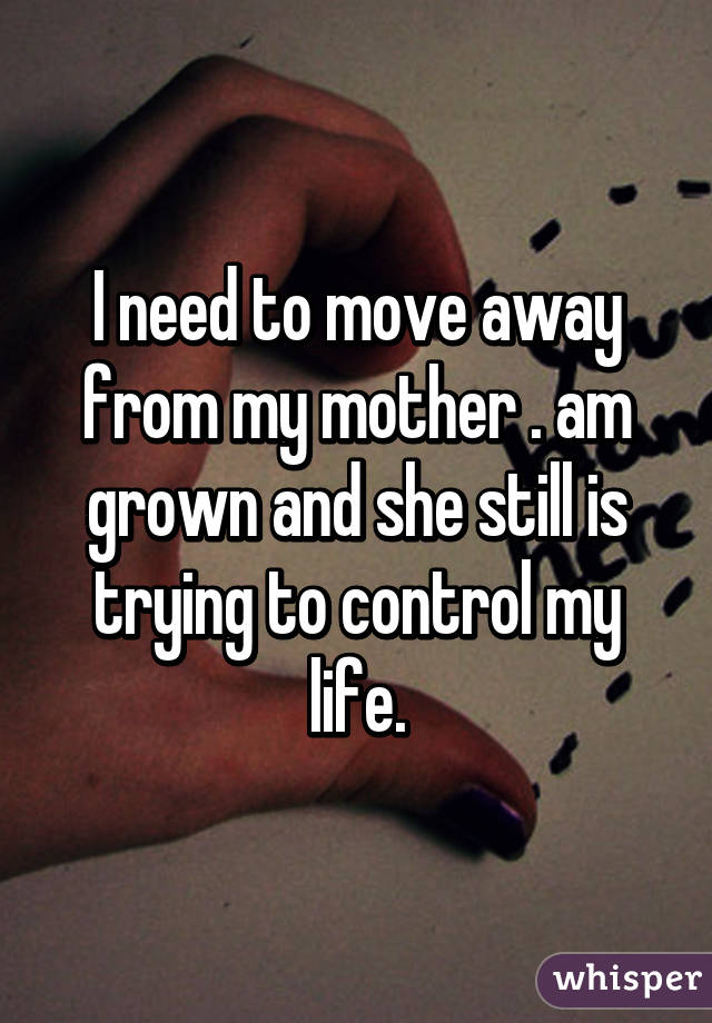 I need to move away from my mother . am grown and she still is trying to control my life.